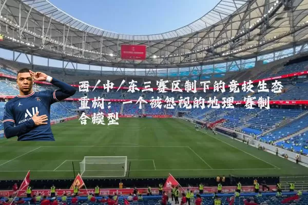 西/中/东三赛区制下的竞技生态重构:一个被忽视的地理-赛制耦合模型