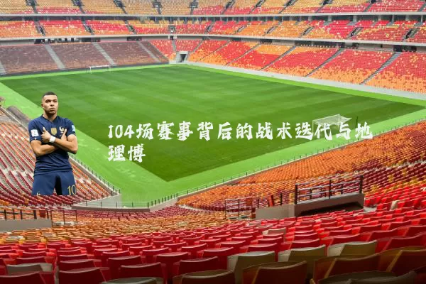 104场赛事背后的战术迭代与地理博弈